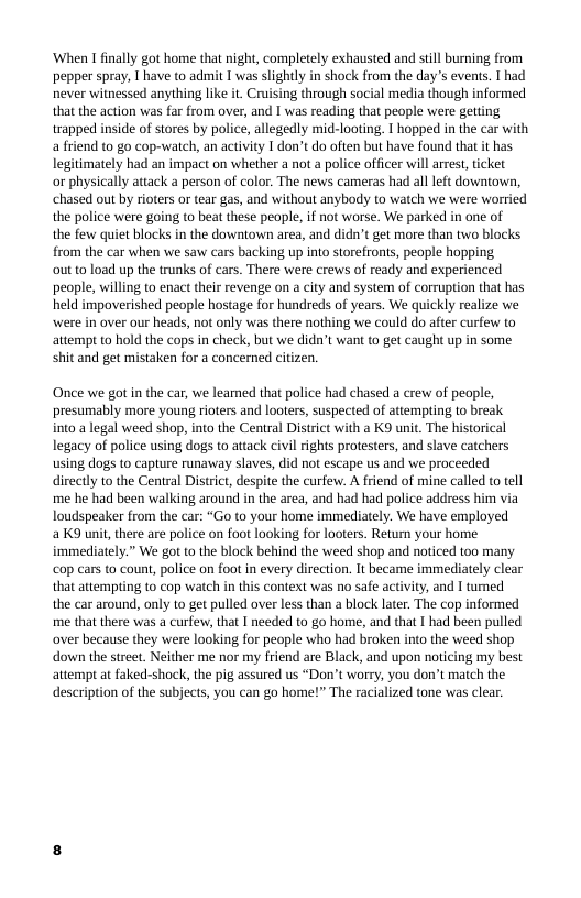 ‘When 1 finally got home that night, completely exhausted and still burning from pepper spray,  have to admit I was slightly in shock from the day’s evens. 1 had never witnessed anything like it Cruising through social media though informed that the action was far from over, and I was reading that people were getting trapped inside of stores by police, allegedly mid-looting. 1 hopped in the car with a friend to go cop-watch, an activity I don’t do often but have found that it has legitimately had an impact on whether a not a police officer will arrest, ticket  or physically attack a person of color. The news cameras had all left downtown, chased out by rioters or tear gas, and without anybody to watch we were worried the police were going (o bea these people, if not worse. We parked in one of  the few quiet blocks in the downtown area, and didn’t get more than two blocks from the car when we saw cars backing up into storefronts, people hopping  out 10 load up the trunks of cars. There were crews of ready and experienced people, willing to enact their revenge on a city and system of corruption that has, held impoverished people hostage for hundreds of years. We quickly realize we were in over our heads, not only was there nothing we could do after curfew to attempt to hold the cops in check, but we didn’t want to get caught up in some, shit and get mistaken for a concerned citizen.  Once we got in the car, we learned that police had chased a crew of people, presumably more young rioters and looters, suspected of attempting to break into a legal weed shop, into the Central District with a K9 unit. The historical legacy of police using dogs to attack civl rights protesters, and slave catchers using dogs to capture runaway slaves, did not escape us and we proceeded directly t0 the Central District, despite the curfew. A friend of mine called (o tll me he had been walking around in the area, and had had police address him via Toudspeaker from the car: “Go (o your home immediately. We have employed  a K9 uni, there are police on foot looking for looters. Return your home immediately.” We got to the block behind the weed shop and noticed too many cop cars to count, police on foo in every direction. It became immediately clear that attempting to cop watch in this context was no safe activity, and I tumed the car around, only to get pulled over less than a block later. The cop informed me that there was a curfew, that I needed to go home, and that I had been pulled over because they were looking for people who had broken into the weed shop down the street. Neither me nor my friend are Black, and upon noticing my best attempt at faked-shock, the pig assured us “Don’t worry, you don’t match the description of the subjects, you can go home!” The racialized tone was clear. 
